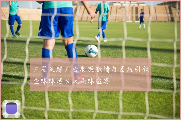 三星足球广告展现激情与团结引领全球球迷共庆足球盛宴