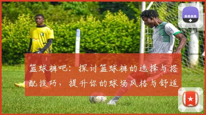 篮球裤吧：探讨篮球裤的选择与搭配技巧，提升你的球场风格与舒适度