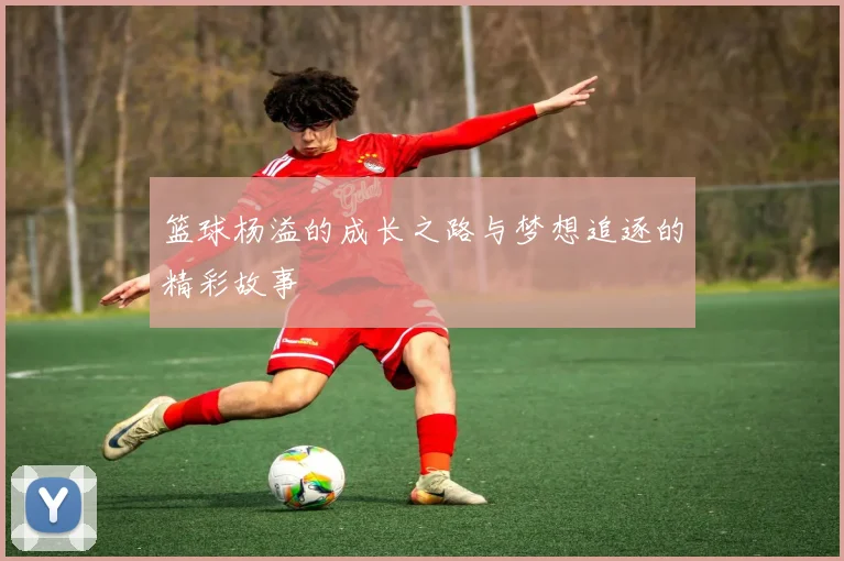 篮球杨溢的成长之路与梦想追逐的精彩故事