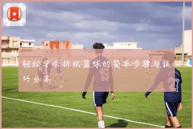 轻松学会折纸篮球的简单步骤与技巧分享